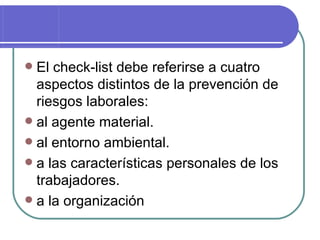 El check-list debe referirse a cuatro aspectos distintos de la prevención de riesgos laborales: al agente material. al entorno ambiental. a las características personales de los trabajadores. a la organización