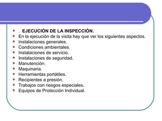 . EJECUCIÓN DE LA INSPECCIÓN. En la ejecución de la visita hay que ver los siguientes aspectos. Instalaciones generales. Condiciones ambientales. Instalaciones de servicio. Instalaciones de seguridad. Manutención. Maquinaria. Herramientas portátiles. Recipientes a presión. Trabajos con riesgos especiales. Equipos de Protección Individual.