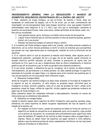 Dra. Estela Martin Química Legal
2017 Unidad I
PROCEDIMIENTO GENERAL PARA LA RECOLECCIÓN Y MANEJO DE
ELEMENTOS BIOLÓGICOS ENCONTRADOS EN LA ESCENA DEL DELITO
1. Todo elemento de origen biológico, ya sea en forma de mancha o fluido, debe ser
manipulado en condiciones de asepsia, con el fin de evitar, por un lado, contaminación del
investigador con microorganismos tales como hongos, bacterias, virus, que pueden transmitir
enfermedades como Hepatitis A, B, C o HIV y por otro que el investigador contamine la
muestra con sus propios fluidos, tales como saliva, células epiteliales de las manos, sudor, etc.
Para ello se recomienda:
 Usar guantes nuevos, gorro, barbijos y no hablar nunca encima de las muestras.
 Limpiar todo el material que se reutiliza durante la toma de muestras (pinzas, guantes,
bisturí, etc.) con alcohol.
 Embalar las muestras siempre en material limpio o estéril.
2. Si la mancha del fluido biológico reposa sobre una prenda, esta debe enviarse completa al
laboratorio, así se evitan futuros problemas al omitir el envío de manchas poco perceptibles
que pueden ser muy importantes para la investigación; también se evita la alteración de las
muestras.
3. Si el soporte sobre el cual se encuentra la mancha está húmedo, debe dejarse secar a
temperatura ambiente, protegido del sol y el agua. De no ser posible, puede utilizarse un
secador eléctrico portátil (secador de pelo), teniendo la precaución de usarlo solo con
ventilación en frío, pues si se usa a temperaturas altas se altera notablemente el material
genético que allí se encuentra y por lo tanto se perdería este elemento probatorio.
4. Si son varias prendas o elementos los que se recuperan de la escena, se deben embalar
individualmente, así pertenezcan a la misma persona. Se debe además proteger la superficie
manchada de la prenda con papel limpio y no impreso para evitar mezclar las muestras por el
roce de una mancha con otra que pueda tener diferente origen.
A. Elementos transportables:
Antes de recuperar una mancha biológica se debe tener presente la facilidad de transportar
el soporte en que se encuentra. Si este objeto no presenta mayor dificultad para su
transporte es mejor enviarlo completo, como en el caso de prendas de vestir, armas corto
punzantes, armas de fuego, colillas de cigarrillo, chicles, papeles que presenten evidencia de
algún tipo de fluido biológico, etc.
Estos elementos deben ser embalados individual y adecuadamente, teniendo en cuenta las
indicaciones que se establecen más adelante.
B. Elementos no transportables:
Cuando la mancha reposa sobre soportes de difícil transporte como puertas, paredes, pisos,
alfombras, etc estas muestras se deben recuperar dependiendo del tipo de soporte y del
tamaño de la mancha, así:
1. Por raspado con bisturí nuevo, cuando las muestras se hallan en forma de costras y la
superficie en donde se encuentran no se desprende junto con la muestra, como sucede
con la pintura de una pared. Se recomienda este procedimiento para superficies tales
como las baldosas. El raspado de las costras se debe recuperar sobre un papel limpio, o
impreso. Nunca se deben tomar las muestras con papel contacto ó cinta adhesiva,
debido a que las materias primas de estos componentes interfieren con las reacciones
químicas utilizadas en el laboratorio.
 