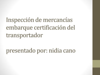 Inspección de mercancías
embarque certificación del
transportador
presentado por: nidia cano
 