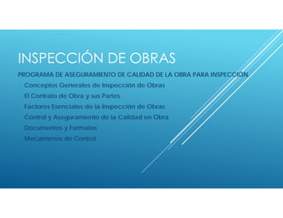 INSPECCIÓN DE OBRAS
PROGRAMA DE ASEGURAMIENTO DE CALIDAD DE LA OBRA PARA INSPECCIÓN.
Conceptos Generales de Inspección de Obras
El Contrato de Obra y sus Partes
Factores Esenciales de la Inspección de Obras
Control y Aseguramiento de la Calidad en Obra
Documentos y Formatos
Mecanismos de Control
 