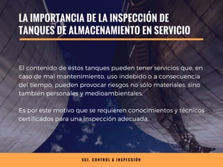 S C I , C O N T R O L & I N S P E C C I Ó N
LA IMPORTANCIA DE LA INSPECCIÓN DE
TANQUES DE ALMACENAMIENTO EN SERVICIO
El contenido de estos tanques pueden tener servicios que, en
caso de mal mantenimiento, uso indebido o a consecuencia
del tiempo, pueden provocar riesgos no sólo materiales, sino
también personales y medioambientales.
Es por este motivo que se requieren conocimientos y técnicos
certificados para una inspección adecuada.
 