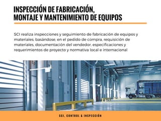 INSPECCIÓN DE FABRICACIÓN,
MONTAJE Y MANTENIMIENTO DE EQUIPOS
SCI realiza inspecciones y seguimiento de fabricación de equipos y
materiales; basándose, en el pedido de compra, requisición de
materiales, documentación del vendedor, especificaciones y
requerimientos de proyecto y normativa local e internacional
S C I , C O N T R O L & I N S P E C C I Ó N
 
