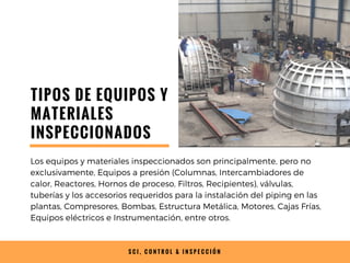 S C I , C O N T R O L & I N S P E C C I Ó N
TIPOS DE EQUIPOS Y
MATERIALES
INSPECCIONADOS
Los equipos y materiales inspeccionados son principalmente, pero no
exclusivamente, Equipos a presión (Columnas, Intercambiadores de
calor, Reactores, Hornos de proceso, Filtros, Recipientes), válvulas,
tuberías y los accesorios requeridos para la instalación del piping en las
plantas, Compresores, Bombas, Estructura Metálica, Motores, Cajas Frías,
Equipos eléctricos e Instrumentación, entre otros.
 