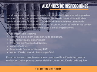 S C I , C O N T R O L & I N S P E C C I Ó N
ALCANCES DE INSPECCIONES
Los alcances de las inspecciones de los materiales inspeccionados pueden
variar en función del punto del Plan de Puntos de Inspección aplicable;
desde el inicio de fabricación (trazabilidad de materiales), pruebas de
funcionamiento o inspecciones finales; a continuación se indican los puntos
de actuación que en esencia realizamos en las inspecciones:
Pre-Inspection Meeting.
Presencia de las homologaciones de soldadura.
Inspección visual y dimensional.
Presencia de Pruebas hidráulicas.
Inspección final.
Pruebas de funcionamiento y FAT.
Inspección de recubrimiento superficial.
Estos puntos son complementados con una verificación de la correcta
realización de los puntos previos del Plan de Inspección de cada equipo.
 