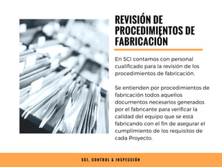 S C I , C O N T R O L & I N S P E C C I Ó N
REVISIÓN DE
PROCEDIMIENTOS DE
FABRICACIÓN
En SCI contamos con personal
cualificado para la revisión de los
procedimientos de fabricación.
Se entienden por procedimientos de
fabricación todos aquellos
documentos necesarios generados
por el fabricante para verificar la
calidad del equipo que se está
fabricando con el fin de asegurar el
cumplimiento de los requisitos de
cada Proyecto.
 