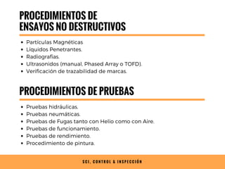 S C I , C O N T R O L & I N S P E C C I Ó N
PROCEDIMIENTOS DE
ENSAYOS NO DESTRUCTIVOS
Partículas Magnéticas
Líquidos Penetrantes.
Radiografías.
Ultrasonidos (manual, Phased Array o TOFD).
Verificación de trazabilidad de marcas.
PROCEDIMIENTOS DE PRUEBAS
Pruebas hidráulicas.
Pruebas neumáticas.
Pruebas de Fugas tanto con Helio como con Aire.
Pruebas de funcionamiento.
Pruebas de rendimiento.
Procedimiento de pintura.
 