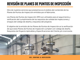 REVISIÓN DE PLANES DE PUNTOS DE INSPECCIÓN
Otro de nuestros servicios que prestamos es el análisis del contenido de los
Planes de Puntos de Inspección emitidos por el fabricante.
Los Planes de Puntos de Inspección (PPI) son utilizados para el seguimiento y
verificación del cumplimiento de los requisitos de calidad de inspecciones y
ensayos del código de diseño y requisitos del proyecto.
El objetivo de la emisión de los Planes de Puntos de Inspección es la verificación
de que estos Planes de Puntos de Inspección cumplen con código de diseño,
Requisitos de Proyecto Aplicables y Especificaciones del Cliente y/o Licenciante.
S C I , C O N T R O L & I N S P E C C I Ó N
 