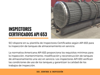 S C I , C O N T R O L & I N S P E C C I Ó N
INSPECTORES
CERTIFICADOS API 653
SCI dispone en su plantilla de Inspectores Certificados según API 653 para
la inspección de tanques de almacenamiento en servicio.
La normativa Americana API 653 proporciona los requisitos mínimos para
la inspección, mantenimiento, modificación y reconstrucción de tanques
de almacenamiento una vez en servicio. Los inspectores API 653 verifican
las condiciones de uso de los tanques y garantizan la calidad de los
trabajos de inspección.
 