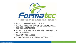 www.formatec.edu.co
DOCENTE: LEONARDO QUIROGA SOTO
 TECNICO EN IDENTIFICACION DE AUTOMOTORES
 TECNICO AUTOMOTRIZ
 TECNICO LABORAL EN TRANSITO Y TRANSPORTE Y
SEGURIDAD VIAL
 TELEFONO 3016669094
 Correo Electronico: Lquirogas04@Gmail.com
 
