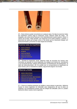 - 9 -
AFA-Inspección Visual -Fundamentos
25 -- Esos indicios pueden encontrarse en cualquier pieza. No deje de examinar todas
las superficies cuando haga la inspección visual. Observe todas las áreas de
desgaste y las caras de las fracturas y mire detenidamente la parte superior, inferior e
interna de la pieza. Haga también una inspección de la parte posterior y anterior, y
desmonte las caras que encajan entre sí. No olvide que es importante trabajar con
buena iluminación y encontrar el mejor ángulo de contraste.
26 -- Durante la inspección visual, debemos tratar de encontrar las marcas más
corrientes, por ejemplo: la marca registrada, los códigos con la fecha de manufactura
y con el troquel de forja, códigos de temperatura, de identificación del abastecedor, el
sello del reacondicionador, etc. Es posible que no comprendamos el significado de
esas marcas, pero si necesitamos saberlo, seguramente alguien nos lo dará.
27 -- Como en nuestros productos se instalan a veces piezas no genuinas, debemos
buscar la marca registrada de Caterpillar para asegurarnos de que la pieza es
auténtica. Los competidores pueden usar los códigos de Caterpillar, pero no pueden
lealmente utilizar nuestra marca registrada.
 