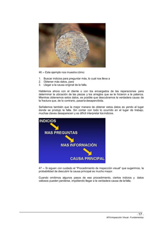 - 17 -
AFA-Inspección Visual -Fundamentos
46 -- Este ejemplo nos muestra cómo:
1. Buscar indicios para preguntar más, lo cual nos lleva a
2. Obtener más datos, para
3. Llegar a la causa original de la falla.
Hablemos ahora con el cliente o con los encargados de las reparaciones para
determinar la ubicación de las piezas y los arreglos que se le hicieron a la palanca.
Mientras obtenemos estos datos, es posible que descubramos la verdadera causa de
la fractura que, de lo contrario, pasaría desapercibida.
Señalemos también que la mejor manera de obtener estos datos es yendo al lugar
donde se produjo la falla. Sin contar con todo lo ocurrido en el lugar de trabajo,
muchas claves desaparecen y es difícil interpretar los indicios.
47 -- Si siguen con cuidado el “Procedimiento de inspección visual” que sugerimos, la
probabilidad de descubrir la causa principal es mucho mayor.
Cuando omitimos algunos pasos de ese procedimiento, ciertos indicios y datos
valiosos pueden perderse, impidiendo llegar a la verdadera causa de lafalla.
 