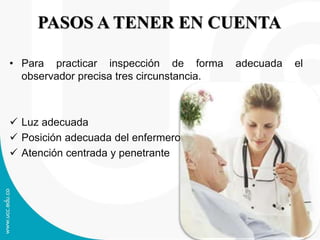 PASOS A TENER EN CUENTA
• Para practicar inspección de forma adecuada el
observador precisa tres circunstancia.
Luz adecuada
Posición adecuada del enfermero
Atención centrada y penetrante