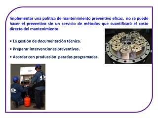 Implementar una política de mantenimiento preventivo eficaz, no se puede
hacer el preventivo sin un servicio de métodos que cuantificará el costo
directo del mantenimiento:
• La gestión de documentación técnica.
• Preparar intervenciones preventivas.
• Acordar con producción paradas programadas.
 