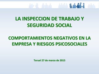 LA INSPECCION DE TRABAJO Y
SEGURIDAD SOCIAL
COMPORTAMIENTOS NEGATIVOS EN LA
EMPRESA Y RIESGOS PSICOSOCIALES
Teruel 27 de marzo de 2015
 