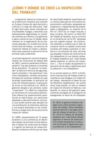 9
	 La legislación laboral es consecuencia
de la Revolución Industrial que comenzó
en Europa a finales del siglo dieciocho y
continuó a lo largo del diecinueve. Todo
el siglo diecinueve estuvo marcado por
innumerables huelgas y disturbios que
habitualmente degeneraban en revuel-
tas violentas que llevaron a los gobiernos
a darse cuenta de que el Estado debía
intervenir en la organización de las rela-
ciones laborales y en la definición de las
condiciones del trabajo. Los servicios de
inspección laboral se crearon y desarro-
llaron para supervisar la aplicación de las
primeras leyes protectoras.
La primera legislación nacional dirigida a
mejorar las condiciones de trabajo data
de 1802, cuando el parlamento británico
aprobó la “Ley para preservar la moralidad
de los aprendices”. En esta ley “la morali-
dad” se definía en términos de seguridad,
salud y bienestar y “los aprendices” eran
niños trabajadores. Comités voluntarios
formados por personas notables de cada
localidad supervisaban la aplicación de
la ley. Por diversas razones, la aplicación
de la ley no fue efectiva y en 1833 el
gobierno designó a los primeros cuatro
“inspectores”. En 1844 los inspectores
se convirtieron en funcionarios públicos.
Este sistema fue posteriormente repro-
ducido en toda Europa, con variaciones
adaptadas a cada administración nacional.
Lo que existió durante esas décadas fue
una proliferación de diferentes prácticas
y una amplia diversidad en las compe-
tencias y obligaciones de los servicios de
inspección laboral.
En 1890, representantes de 15 países
asistieron a una conferencia en Berlín
para adoptar las primeras normas destina-
das a mejorar las condiciones de trabajo
y a regular los servicios de inspección.
Aquella conferencia afirmó que las leyes
de cada Estado deberían supervisarse por
un número adecuado de funcionarios es-
pecialmente cualificados, designados por
el gobierno e independientes de emplea-
dores y trabajadores. La creación de la
OIT en 1919 dio un mayor impulso a
esta iniciativa. De hecho, la Parte XIII
del Tratado de Versalles, que se convirtió
en la Constitución de la OIT, declaraba
que era urgente mejorar las condicio-
nes laborales y enfatizó que el fallo de
cualquier nación en adoptar condiciones
humanas del trabajo supondría un obs-
táculo a los esfuerzos de otras naciones
que deseasen mejorar las condiciones de
los trabajadores en sus propios países.
El Tratado establecía que “cada Estado
deberá organizar un servicio de inspec-
ción (…) con el objeto de garantizar la
aplicación de las leyes y reglamentos para
la protección a los trabajadores”.
En su primera sesión en 1919, la Confe-
rencia Internacional del Trabajo mostró la
importancia que otorgaba a la inspección
del trabajo expresando el deseo de que
los Miembros establecieran, tan pronto
como fuese posible, no sólo un sistema
de inspección eficiente en fábricas, sino
también un servicio del gobierno espe-
cialmente encargado de la obligación de
salvaguardar la salud de los trabajado-
En 1833, el gobierno británico de-
signó a los cuatro primeros inspec-
tores del trabajo. Éstos prestaban
especial atención a las largas jorna-
das del trabajo de adultos y niños.
En 1919 el Tratado de Versalles
estableció que “cada Estado deberá
organizar un servicio de inspección
con el objeto de garantizar la aplica-
ción de las leyes y reglamentos para
la protección a los trabajadores”.
¿Cómo y dónde se creó la inspección
del trabajo?
 