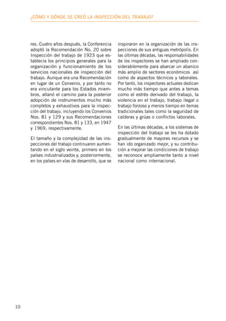10
¿Cómo y dónde se creó la inspección deL trabajo?
res. Cuatro años después, la Conferencia
adoptó la Recomendación No. 20 sobre
Inspección del trabajo de 1923 que es-
tablecía los principios generales para la
organización y funcionamiento de los
servicios nacionales de inspección del
trabajo. Aunque era una Recomendación
en lugar de un Convenio, y por tanto no
era vinculante para los Estados miem-
bros, allanó el camino para la posterior
adopción de instrumentos mucho más
completos y exhaustivos para la inspec-
ción del trabajo, incluyendo los Convenios
Nos. 81 y 129 y sus Recomendaciones
correspondientes Nos. 81 y 133, en 1947
y 1969, respectivamente.
El tamaño y la complejidad de las ins-
pecciones del trabajo continuaron aumen-
tando en el siglo veinte, primero en los
países industrializados y, posteriormente,
en los países en vías de desarrollo, que se
inspiraron en la organización de las ins-
pecciones de sus antiguas metrópolis. En
las últimas décadas, las responsabilidades
de los inspectores se han ampliado con-
siderablemente para abarcar un abanico
más amplio de sectores económicos así
como de aspectos técnicos y laborales.
Por tanto, los inspectores actuales dedican
mucho más tiempo que antes a temas
como el estrés derivado del trabajo, la
violencia en el trabajo, trabajo ilegal o
trabajo forzoso y menos tiempo en temas
tradicionales tales como la seguridad de
calderas y grúas o conflictos laborales.
En las últimas décadas, a los sistemas de
inspección del trabajo se les ha dotado
gradualmente de mayores recursos y se
han ido organizado mejor, y su contribu-
ción a mejorar las condiciones de trabajo
se reconoce ampliamente tanto a nivel
nacional como internacional.
 