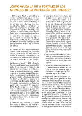 11
	 El Convenio No. 81, aplicable a la
industria y al comercio, sigue siendo la
principal referencia internacional para los
servicios de la inspección del trabajo y es
tan relevante en la actualidad como hace
sesenta años. Se ha convertido en uno
de los más ampliamente ratificados entre
todos los Convenios de la OIT (141 países)
y ha servido como modelo para la mayoría
de las leyes y reglamentos nacionales en
la creación de los modernos sistemas
de inspección. El Convenio No. 81 y la
Recomendación No. 81, conjuntamente,
constituyen claramente las reglas que de-
ben aplicarse en materia de inspección
del trabajo.
El Convenio No. 129, aplicable a la agri-
cultura, repite en esencia las disposicio-
nes del Convenio No. 81 pero amplía el
ámbito de empresas y trabajadores cu-
biertos así como las áreas de competencia
del sistema de inspección del trabajo.
Los Convenios Nos. 81 y 129 definen las
funciones, obligaciones y responsabili-
dades de los sistemas de inspección del
trabajo, los requisitos para la contratación
de personal, medidas de acción para los
inspectores, competencias y obligaciones
de los inspectores en relación con la ética
y la información sobre sus actividades.
Igualmente, estos Convenios prevén el
informe de accidentes de trabajo y en-
fermedades profesionales. La Recomen-
dación sobre Inspección del trabajo de
1947 (No.81) proporciona más detalles
relativos a la información que se debe
incluir en los informes anuales y contiene
orientaciones para la colaboración entre
inspectores, empleadores y trabajadores,
principalmente en el área de seguridad y
salud en el trabajo.
¿Cuáles son las funciones principales
confiadas a la inspección del trabajo de
conformidad con los Convenios de la OIT?
a.	 Velar por el cumplimiento de las
disposiciones legales relativas a
las condiciones de trabajo y a la
protección de los trabajadores en
el ejercicio de su profesión; tales
como, disposiciones relativas a las
horas de trabajo, salarios, seguri-
dad, higiene y bienestar, empleo de
menores y jóvenes, y demás disposi-
ciones afines, en la medida en que
los inspectores del trabajo están
encargados de velar por el cum-
plimiento de dichas disposiciones.
La expresión disposiciones legales
incluye, además, laudos arbitrales
y contratos colectivos, a los que se
confiere fuerza de ley y, por cuyo
cumplimiento velan los inspectores
del trabajo.
b.	 Facilitar información técnica y ase-
sorar a los empleadores y trabaja-
dores sobre la manera más efectiva
para cumplir con las disposiciones
legales.
c.	 Poner en conocimiento de la auto-
ridad competente las deficiencias
o los abusos que no estén especí-
ficamente cubiertos por las dispo-
siciones legales existentes.
Las obligaciones establecidas en los Con-
venios son vinculantes, pero su alcance
permite un amplio margen de flexibilidad.
Así, se pueden observar diferencias entre
distintos países en relación con el alcance
y la naturaleza de la legislación cubierta
así como de las competencias atribui-
das a los inspectores. Las competencias
de los inspectores pueden incluir toda
la legislación relativa a condiciones de
trabajo y ambiente laboral o pueden estar
restringidas a determinada materias, por
ejemplo seguridad y salud o salarios. El
sistema puede dar cobertura a todos los
sectores de la economía o sólo a algunos
de ellos; puede abarcar todo el territorio
¿Cómo ayuda la OIT a fortalecer los
servicios de la inspección del trabajo?
 