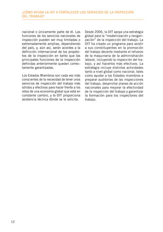 12
¿Cómo ayuda la OIT a fortalecer los servicios de la inspección
deL trabajo?
nacional o únicamente parte de él. Las
funciones de los servicios nacionales de
inspección pueden ser muy limitadas o
extremadamente amplias, dependiendo
del país, y, aún así, serán acordes a la
definición internacional de los propósi-
tos de la inspección en tanto que las
principales funciones de la inspección
definidas anteriormente queden correc-
tamente garantizadas.
Los Estados Miembros son cada vez más
conscientes de la necesidad de tener unos
servicios de inspección del trabajo más
sólidos y efectivos para hacer frente a los
retos de una economía global que está en
constante cambio, y la OIT proporciona
asistencia técnica dónde se le solicita.
Desde 2006, la OIT apoya una estrategia
global para la “modernización y revigori-
zación” de la inspección del trabajo. La
OIT ha creado un programa para asistir
a sus constituyentes en la promoción
del trabajo decente mediante el refuerzo
de la maquinaria de la administración
laboral, incluyendo la inspección del tra-
bajo, y así hacerlos más efectivos. La
estrategia incluye distintas actividades
tanto a nivel global como nacional, tales
como ayudar a los Estados miembros a
preparar auditorías de las inspecciones
del trabajo, desarrollar planes de acción
nacionales para mejorar la efectividad
de la inspección del trabajo y garantizar
la formación para los inspectores del
trabajo.
 