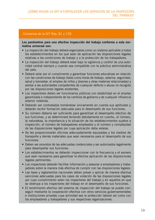 13
¿Cómo ayuda la OIT a fortalecer los servicios de la inspección
deL trabajo?
Convenios de la OIT Nos. 81 y 129
Los parámetros para una efectiva inspección del trabajo conforme a esta nor-
mativa universal son:
•	 La inspección del trabajo deberá organizarse como un sistema aplicable a todos
los establecimientos en los que sean de aplicación las disposiciones legales
relativas a las condiciones de trabajo y a la protección de los trabajadores.
•	 La inspección del trabajo deberá estar bajo la vigilancia y control de una auto-
ridad central siempre y cuando sea compatible con la práctica administrativa
del país.
•	 Deberá velar por el cumplimento y garantizar funciones educativas en relación
con las condiciones de trabajo (tales como horas de trabajo, salarios, seguridad,
salud y bienestar, el empleo de niños y jóvenes y otras materias relacionadas) y
alertar a las autoridades competentes de cualquier defecto o abuso no recogido
por las disposiciones legales existentes.
•	 Los inspectores deben ser funcionarios públicos con estabilidad en el empleo
garantizada e independiente de los cambios de gobierno y de cualquier influencia
exterior indebida.
•	 Deberán ser contratados tomándose únicamente en cuenta sus aptitudes y
deberán recibir formación adecuada para el desempeño de sus funciones.
•	 Su número debería ser suficiente para garantizar el desempeño efectivo de
sus funciones, y se determinará teniendo debidamente en cuenta:, el número,
la naturaleza, la importancia y la situación de los establecimientos sujetos a
inspección, el número de trabajadores empleados y el número y complejidad
de las disposiciones legales por cuya aplicación deba velarse.
•	 Se les proporcionarán oficinas adecuadamente equipadas y los medios de
transporte y demás materiales que sean necesarios para el desempeño de sus
funciones.
•	 Deben ser provistos de las adecuadas credenciales y ser autorizados legalmente
para desempeñar sus funciones.
•	 Los establecimientos se deberán inspeccionar con la frecuencia y el esmero
que sean necesarios para garantizar la efectiva aplicación de las disposiciones
legales pertinentes.
•	 Los inspectores deberán facilitar información y asesorar a empleadores y traba-
jadores sobre la manera más efectiva de cumplir con las disposiciones legales.
•	 Las leyes y reglamentos nacionales deben prever y aplicar de manera efectiva
sanciones adecuadas para los casos de violación de las disposiciones legales
por cuyo cumplimiento velen los inspectores del trabajo y en aquellos en que
se obstruya a los inspectores del trabajo en el desempeño de sus funciones.
•	 El rendimiento efectivo del sistema de inspección del trabajo se puede con-
seguir mediante la cooperación efectiva con otros servicios gubernamentales
e instituciones privadas cuya actividad sea la protección laboral así como con
los empleadores y trabajadores y sus respectivas organizaciones.
 