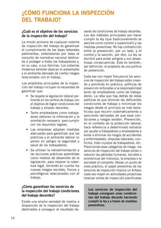 14
¿Cuál es el objetivo de los servicios
de la inspección del trabajo?
La misión primaria de cualquier sistema
de inspección del trabajo es garantizar
el cumplimiento de las leyes laborales
pertinentes, entendiendo por tales el
conjunto de normativa nacional destina-
da a proteger a todos los trabajadores y,
en su caso, a sus familias. Los sistemas
modernos también abarcan el autoempleo
y el ambiente derivado de ciertos riesgos
relacionados con el trabajo.
Los propósitos principales de la inspec-
ción del trabajo incluyen la necesidad de
garantizar que:
•	 Se respeta la legislación laboral per-
tinente en los centros de trabajo con
el objetivo de lograr condiciones del
trabajo y empleo decentes.
•	 Tanto empleadores como trabaja-
dores obtienen la información y la
orientación necesaria para cumplir
con los requisitos legales.
•	 Las empresas adoptan medidas
adecuadas para garantizar que las
prácticas y el ambiente laboral no
ponen en peligro la seguridad y
salud de los trabajadores.
•	 Se utilizan la retroalimentación y
las lecciones prácticas aprendidas
como medios de desarrollo de la
legislación, para mejorar la cober-
tura legal, teniendo en cuenta los
nuevos riesgos sociales, físicos y
psicológicos relacionados con el
trabajo.
¿Cómo garantizan los servicios de
la inspección del trabajo condiciones
del trabajo decentes?
Existe una amplia variedad de medios a
disposición de la inspección del trabajo
destinados a conseguir el resultado de-
seado de condiciones de trabajo decentes.
Los dos métodos principales son hacer
cumplir la ley (que tradicionalmente se
percibe como control o supervisión) y las
medidas preventivas. No hay contradicción
entre la prevención, por un lado, y el
control y la sanción, por otro. La ley se
escribió para evitar peligros y sus desas-
trosas consecuencias. Éste es también,
por definición, el propósito de una política
de prevención.
Cada vez con mayor frecuencia los servi-
cios de inspección del trabajo están crean-
do y poniendo en práctica, políticas de
prevención enfocadas a la responsabilidad
tanto de empleadores como de trabaja-
dores. La idea que hay detrás de estas
políticas es que eliminar las deficientes
condiciones de trabajo o minimizar los
riesgos desde el principio es más bene-
ficioso que recurrir sistemáticamente a
sanciones derivadas de que esas con-
diciones y riesgos existen. Prevención,
en el contexto de la protección laboral,
hace referencia a determinado esfuerzo
por ayudar a trabajadores y empleadores a
evitar o eliminar los riesgos de accidentes
y enfermedades, disputas laborales, con-
flictos, trato injustos de trabajadores, etc.
Previniendo esas categorías de riesgo, los
servicios de inspección del trabajo evitan o
reducen las pérdidas humanas, sociales o
económicas del individuo, la empresa o la
sociedad al completo. Desde un punto de
vista práctico, el papel preventivo de los
servicios de inspección implica un énfasis
cada vez mayor en actividades proactivas
(realizar visitas de inspección planificadas
Los servicios de inspección del
trabajo consiguen unas condicio-
nes del trabajo decente haciendo
cumplir la ley y a través de medidas
preventivas.
¿Cómo funciona la inspección
del trabajo?
 