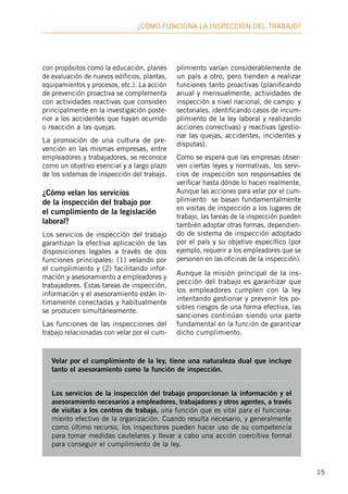 15
¿Cómo funciona la inspección deL trabajo?
con propósitos como la educación, planes
de evaluación de nuevos edificios, plantas,
equipamientos y procesos, etc.). La acción
de prevención proactiva se complementa
con actividades reactivas que consisten
principalmente en la investigación poste-
rior a los accidentes que hayan ocurrido
o reacción a las quejas.
La promoción de una cultura de pre-
vención en las mismas empresas, entre
empleadores y trabajadores, se reconoce
como un objetivo esencial y a largo plazo
de los sistemas de inspección del trabajo.
¿Cómo velan los servicios
de la inspección del trabajo por
el cumplimiento de la legislación
laboral?
Los servicios de inspección del trabajo
garantizan la efectiva aplicación de las
disposiciones legales a través de dos
funciones principales: (1) velando por
el cumplimiento y (2) facilitando infor-
mación y asesoramiento a empleadores y
trabajadores. Estas tareas de inspección,
información y el asesoramiento están ín-
timamente conectadas y habitualmente
se producen simultáneamente.
Las funciones de las inspecciones del
trabajo relacionadas con velar por el cum-
plimiento varían considerablemente de
un país a otro, pero tienden a realizar
funciones tanto proactivas (planificando
anual y mensualmente, actividades de
inspección a nivel nacional, de campo y
sectoriales, identificando casos de incum-
plimiento de la ley laboral y realizando
acciones correctivas) y reactivas (gestio-
nar las quejas, accidentes, incidentes y
disputas).
Como se espera que las empresas obser-
ven ciertas leyes y normativas, los servi-
cios de inspección son responsables de
verificar hasta dónde lo hacen realmente.
Aunque las acciones para velar por el cum-
plimiento se basan fundamentalmente
en visitas de inspección a los lugares de
trabajo, las tareas de la inspección pueden
también adoptar otras formas, dependien-
do de sistema de inspección adoptado
por el país y su objetivo específico (por
ejemplo, requerir a los empleadores que se
personen en las oficinas de la inspección).
Aunque la misión principal de la ins-
pección del trabajo es garantizar que
los empleadores cumplen con la ley
intentando gestionar y prevenir los po-
sibles riesgos de una forma efectiva, las
sanciones continúan siendo una parte
fundamental en la función de garantizar
dicho cumplimiento.
Velar por el cumplimiento de la ley, tiene una naturaleza dual que incluye
tanto el asesoramiento como la función de inspección.
Los servicios de la inspección del trabajo proporcionan la información y el
asesoramiento necesarios a empleadores, trabajadores y otros agentes, a través
de visitas a los centros de trabajo, una función que es vital para el funciona-
miento efectivo de la organización. Cuando resulta necesario, y generalmente
como último recurso, los inspectores pueden hacer uso de su competencia
para tomar medidas cautelares y llevar a cabo una acción coercitiva formal
para conseguir el cumplimiento de la ley.
 