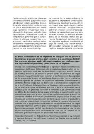 16
¿Cómo funciona la inspección deL trabajo?
Existe un amplio abanico de planes de
sanciones disponible, que pueden incluir
advertencias verbales y escritas, órdenes
de carácter administrativo, multas impues-
tas por la administración o una mayor
carga regulatoria, incluso llegar hasta la
interposición de acciones judiciales como
último recurso. Es importante utilizar las
competencias para velar por el cumpli-
miento no sólo para conseguir que la ley
se cumpla cuando otras medidas no han
tenido efecto sino también para garantizar
que los obligados conforme a la ley rindan
cuentas por sus incumplimientos.
La información, el asesoramiento y la
educación a empleadores y trabajadores
contribuyen a garantizar la aplicación de
las disposiciones legales tanto como las
medidas coercitivas. Los inspectores no
se limitan a realizar supervisiones retros-
pectivas para garantizar que todo está
en orden. Pueden, por ejemplo, asesorar
acerca de las medidas a tomar para ga-
rantizar la seguridad, para cumplir con
los requisitos legales en relación con el
pago de salarios, para indicar dónde y
cómo pueden realizarse los exámenes
médicos, para demostrar la importancia
En Brasil, la intervención de los inspectores del trabajo no sólo ha ayudado a
las empresas a que sus prácticas sean conformes a la ley, sino que también
han promovido soluciones legales y técnicas innovadoras que, en algunos casos,
han mejorado la competitividad y productividad de las empresas.
Debido a las violaciones generalizadas de la legislación nacional (informalidad,
condiciones del trabajo deficientes, alta siniestralidad laboral, etc.) los ins-
pectores del trabajo en el área de Minas Gerais comenzaron a emitir cientos
de multas y amenazas de demandas penales contra las empresas de fuegos
artificiales. Sus políticas también incluían la confiscación de la propiedad
de los granjeros (el grano y las semillas de la producción) con el objetivo de
reformas agrarias. En paralelo, los inspectores del trabajo proporcionaban la
asistencia técnica y legal que era decisiva en la promoción del cumplimiento
de la ley. En el caso de la agricultura, se llevaban a cabo acuerdos de contra-
tación alternativos para trabajadores temporeros, estos acuerdos eran menos
costosos para los granjeros y llevaron a formalizar a 65.000 trabajadores
en 2001. En la industria de los fuegos artificiales, el cumplimiento con la
normativa de seguridad y salud mejoró las condiciones trabajo y redujo los
accidentes laborales a uno al año (anteriormente se producían 6 al año). Los
inspectores también proporcionaron asistencia para mejorar el producto lo
que resultó en una estrategia competitiva, viable en el mercado internacional.
Además, con el apoyo de los inspectores del trabajo las empresas de fuegos
artificiales crearon en 2006 un plan de certificación de calidad que requería
las mismas normas de calidad para los productos importados y este ha sido
el paso más importante dado para mejorar la capacidad de competir en los
mercados globales sin reducir los estándares de la industria.
Para más información ver Roberto Pires, “Cómo hacer realidad la ley: métodos
y logros de la inspección del trabajo brasileña” en Revista Internacional del
Trabajo, Vol. 147 (2008).
 