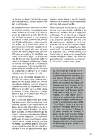 17
¿Cómo funciona la inspección deL trabajo?
de limitar las horas del trabajo o para
analizar problemas, reales o potenciales,
con el empleador.
Se puede suministrar información a través
de distintos medios, como proporcionar
asesoramiento e información durante las
visitas de inspección, a partir de solicitu-
des verbales o escritas o con campañas
educativas (cursos, conferencias, emisio-
nes de radio y televisión, carteles, panfle-
tos, videos, etc.). En muchos países, el
suministro de información y asesoramien-
to está institucionalizado, especialmente
cuando se trata de seguridad y salud en
el trabajo y cuando se ha adoptado una
nueva disposición legal. Las inspeccio-
nes del trabajo están haciendo cada vez
más uso de las posibilidades que ofrecen
las nuevas tecnologías de la información
para proporcionar información técnica y
asesoramiento en relación al contenido
de la legislación laboral y a los medios
más efectivos de cumplir con ella.
Debido a su naturaleza educacional, la
función de proporcionar información y
asesoramiento puede ejercer una influen-
cia más allá del caso concreto y jugar un
importante papel en la prevención: sus
efectos se pueden ver en otros casos,
similares o, incluso, diferentes, y pueden
acarrear que las mejoras vayan más allá
de los requisitos legales.
Los inspectores determinan qué medio
(asesoramiento, advertencias o procedi-
mientos legales, o una combinación de
éstos) garantizará el cumplimiento de la
ley en mayor medida. Esta elección deberá
estar ajustada a la naturaleza del lugar del
trabajo y las circunstancias concretas de
la actividad de inspección. Los inspectores
del trabajo preparan informes que tienen
presunción de certeza, a menos que sean
refutados o su autenticidad sea cuestiona-
da ante los tribunales. Si los inspectores
deciden iniciar un procedimiento legal,
pueden o bien llevar el asunto directa-
mente a los tribunales o bien recomendar
el inicio del procedimiento.
Una supervisión sin la amenaza de san-
ciones o acciones legales debilitaría la
credibilidad de la función de la inspección
del trabajo. Por un lado, la ley es impera-
tiva para todos y no permite acomodarla
a su situación particular; por otro lado
el objetivo no es castigar los incumpli-
mientos sino hacer que la ley se cumpla.
Si la inspección del trabajo tuviera sólo
una función de asesoramiento perdería
su autoridad. De la misma manera, una
inspección sin asesoramiento resultaría
demasiado legalista y sería percibida con
gran reticencia. Inspección y asesoramien-
to deberán ir, mano a mano, para:
La revelación pública de los in-
fractores puede funcionar como un
poderoso mecanismo disuasorio no
sólo para el infractor sino también
para potenciales infractores. En
Brasil, la secretaría de inspección
laboral publica los nombres de los
empleadores que han sido con-
denados por los tribunales como
infractores en relación con trabajo
forzoso. La “Lista Negra” ha per-
mitido a las instituciones públicas
restringir el acceso a créditos, sub-
sidios y beneficios sociales. Esta
“Lista Negra” tiene que ser ma-
nejada con cuidado para evitar su
mal uso y corrupción. El Gobierno
de Brasil también ha facultado a
quien ha de hacer cumplir la ley
y a las autoridades judiciales para
trabajar estrechamente juntos y es-
tablecer sanciones in situ contra
los empleadores para poner fin a
la impunidad.
 