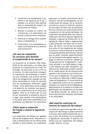 18
¿Cómo funciona la inspección deL trabajo?
•	 Incentivar a los empleadores a ad-
herirse a los objetivos de la ley, y
adoptar una actitud más positiva
ante la necesidad de mejorar las
condiciones de trabajo.
•	 Alentar la puesta en común de
información y el intercambio de
buenas prácticas entre empresas.
•	 Estimular el diálogo entre emplea-
dores y trabajadores; y
•	 Proporcionar a los trabajadores un
mejor conocimiento de sus derechos
(concienciación).
¿Por qué son importantes
las sanciones para fomentar
el cumplimiento de las normas?
La disuasión es el objetivo más impor-
tante de las sanciones y una llave para
promover el cumplimiento de la ley. Sin
embargo, las sanciones no son un fin en
sí mismas. Es más importante conseguir
la cooperación del empleador e incenti-
vos que conlleven una actitud positiva
hacia las obligaciones exigidas por ley.
Sería lamentable en todos los sentidos
que los empleadores prefiriesen pagar
multas como alternativa menos costosa
a la adopción de medidas que garanti-
zasen el cumplimiento de los requisitos
legales. Este es el motivo por el cual
es tan importante la asistencia técnica
y legal para ayudar a los empleadores
a encontrar soluciones sostenibles a los
problemas que detectan los inspectores.
¿Cómo ayuda la inspección
del trabajo a mejorar la legislación
laboral?
Los inspectores del trabajo son agentes
activos del progreso social. Realizando vi-
sitas e interactuando con los interlocutores
sociales y otros actores, los inspectores
adquieren un amplio conocimiento de la
situación real de los trabajadores, de sus
condiciones de trabajo, de la situación
económica y social en distintos sectores
de actividad y de todo tipo de problemas
técnicos. Gracias a su conocimiento directo
y experiencia en los centros de trabajo, los
inspectores del trabajo están bien posicio-
nados para identificar lagunas (legislación
obsoleta o lagunas de protección) en la
legislación laboral (leyes y reglamentos)
y para proponer acciones que lo reme-
dien. De hecho, una de las principales
funciones de los inspectores del trabajo
es poner en conocimiento de la autoridad
competente posibles deficiencias o abusos
que no estén cubiertos específicamente
por las disposiciones legales vigentes. Su
papel es analizar la situación, señalar las
consecuencias de la legislación y prác-
ticas actuales y sus debilidades y suge-
rir las mejoras que sean necesarias. Las
deficiencias detectadas pueden resultar
de la inadecuación de las disposiciones
vigentes o de omisiones cuya consecuen-
cia es que la legislación no proporciona
una protección adecuada a determinadas
clases de trabajadores. El conocimiento de
los inspectores acerca de los problemas
laborales y la situación de los trabajadores,
especialmente en lo relativo a la protección
garantizada a los trabajadores por las leyes
y normativas sociales, les coloca en una
buena posición para mantener informadas
a las autoridades.
¿Qué aspectos supervisan los
servicios de inspección del trabajo?
La esfera de supervisión regulatoria de la
inspección del trabajo es potencialmente
inmensa y varía significativamente de un
país a otro, de acuerdo con los objetivos
y legislación nacionales. El abanico de
temas que los inspectores del trabajo
pueden abarcar incluye:
 