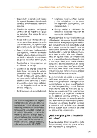 19
¿Cómo funciona la inspección deL trabajo?
•	 Seguridad y la salud en el trabajo
incluyendo la prevención de acci-
dentes y enfermedades y servicios
sociales;
•	 Niveles de ingresos, incluyendo
verificación de registros de pago
de salarios y los pagos de horas
extraordinarias.
•	 Horas de trabajo y horas extraordi-
narias, vacaciones y resto de perio-
dos de descanso, incluyendo bajas
por enfermedad y por maternidad.
•	 Derechos laborales fundamentales
(por ejemplo, combatir el trabajo
forzoso) y las medidas anti-discrimi-
nación (por ejemplo, en cuestiones
de género o victimas de VIH/SIDA);
•	 Accidentes y compensación por
accidentes de trabajo.
•	 Cuestiones de empleo (desdel tra-
bajo ilegal, permisos de trabajo,
promoción, hasta programas de for-
mación profesional). Es importante
subrayar que todos los trabajadores
deberían tener derecho a la misma
protección en tanto estén trabajan-
do, sin importar su situación de
empleo irregular;
•	 Contribuciones a la seguridad social;
•	 Empleo de mujeres, niños y jóvenes
y otros trabajadores con necesida-
des especiales (por ejemplo, con
discapacidad); y
•	 Dialogo social y cuestiones de
relaciones laborales y revisión de
convenios colectivos.
Muchos servicios de inspección del trabajo
sólo abarcan algunas de las actividades
mencionadas. Por ejemplo algunos se ocu-
pan exclusivamente de la seguridad y salud
en el trabajo y/o aspectos específicos de las
condiciones de trabajo y la protección de
los trabajadores (salarios, trabajo infantil,
vacaciones anuales, relaciones laborales,
etc.). En algunos países, las competencias
de la inspección están divididas entre dos
o más inspecciones, cada una de ellas en-
cargándose de áreas específicas. En países
donde las inspecciones son “generalistas”
los inspectores tienen unas atribuciones
más amplias que incluyen muchas o todas
las áreas listadas anteriormente.
En la mayoría de los países, la inspección
del trabajo se organiza como una función
central del gobierno con una organización
descentralizada por áreas geográficas bajo
su directa supervisión y control. Normal-
mente forma parte del Ministerio de Tra-
bajo o su equivalente. Esto es así porque
los problemas que surgen en la mayoría
de los sectores son muy similares, si no
idénticos, y también porque esto permite
una administración más eficiente y econó-
mica. Las funciones de designar, controlar
y evaluar la política de la inspección del
trabajo pueden estar separadas del área
de operaciones e inspección.
¿Qué principios guían la inspección
del trabajo?
Servicio público: El servicio público trata
los problemas y retos a los que se enfren-
tan empleadores y trabajadores.
Los mandatos legales de las inspec-
ciones varían de un país a otro. Su
cometido es potencialmente muy
extenso y puede incluir tan diversos
temas como seguridad y salud en
el trabajo, bienestar, horarios de
trabajo y salarios, dialogo social,
relaciones laborales, empleo irregu-
lar, cuestiones de discriminación,
trabajo infantil, trabajo forzoso y,
más recientemente, VIH/SIDA.
 