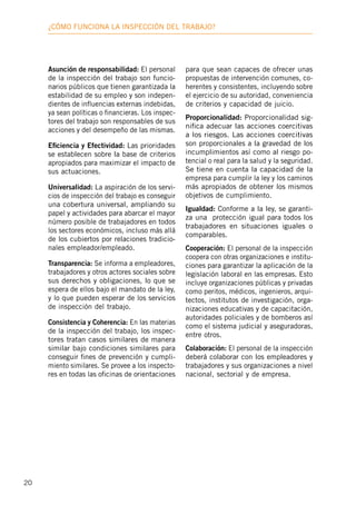 20
¿Cómo funciona la inspección deL trabajo?
Asunción de responsabilidad: El personal
de la inspección del trabajo son funcio-
narios públicos que tienen garantizada la
estabilidad de su empleo y son indepen-
dientes de influencias externas indebidas,
ya sean políticas o financieras. Los inspec-
tores del trabajo son responsables de sus
acciones y del desempeño de las mismas.
Eficiencia y Efectividad: Las prioridades
se establecen sobre la base de criterios
apropiados para maximizar el impacto de
sus actuaciones.
Universalidad: La aspiración de los servi-
cios de inspección del trabajo es conseguir
una cobertura universal, ampliando su
papel y actividades para abarcar el mayor
número posible de trabajadores en todos
los sectores económicos, incluso más allá
de los cubiertos por relaciones tradicio-
nales empleador/empleado.
Transparencia: Se informa a empleadores,
trabajadores y otros actores sociales sobre
sus derechos y obligaciones, lo que se
espera de ellos bajo el mandato de la ley,
y lo que pueden esperar de los servicios
de inspección del trabajo.
Consistencia y Coherencia: En las materias
de la inspección del trabajo, los inspec-
tores tratan casos similares de manera
similar bajo condiciones similares para
conseguir fines de prevención y cumpli-
miento similares. Se provee a los inspecto-
res en todas las oficinas de orientaciones
para que sean capaces de ofrecer unas
propuestas de intervención comunes, co-
herentes y consistentes, incluyendo sobre
el ejercicio de su autoridad, conveniencia
de criterios y capacidad de juicio.
Proporcionalidad: Proporcionalidad sig-
nifica adecuar las acciones coercitivas
a los riesgos. Las acciones coercitivas
son proporcionales a la gravedad de los
incumplimientos así como al riesgo po-
tencial o real para la salud y la seguridad.
Se tiene en cuenta la capacidad de la
empresa para cumplir la ley y los caminos
más apropiados de obtener los mismos
objetivos de cumplimiento.
Igualdad: Conforme a la ley, se garanti-
za una protección igual para todos los
trabajadores en situaciones iguales o
comparables.
Cooperación: El personal de la inspección
coopera con otras organizaciones e institu-
ciones para garantizar la aplicación de la
legislación laboral en las empresas. Esto
incluye organizaciones públicas y privadas
como peritos, médicos, ingenieros, arqui-
tectos, institutos de investigación, orga-
nizaciones educativas y de capacitación,
autoridades policiales y de bomberos así
como el sistema judicial y aseguradoras,
entre otros.
Colaboración: El personal de la inspección
deberá colaborar con los empleadores y
trabajadores y sus organizaciones a nivel
nacional, sectorial y de empresa.
 