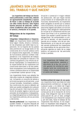 21
	 Los inspectores del trabajo son funcio-
narios profesionales y como tales, deberán
ser rigurosamente competentes y capaces
de llevar a cabo su trabajo de acuerdo
con altos niveles técnicos. Esto implica
buenos procesos de selección, califica-
ciones académicas altas para entrar en
el servicio y formación en el puesto.
Obligaciones de los inspectores
del trabajo
Integridad, Independencia e Imparcia-
lidad: Los inspectores tienen prohibido
tener algún interés, directo o indirecto,
en las empresas que estén bajo su su-
pervisión. En la mayoría de los países
esta prohibición se recoge tanto en las
condiciones de la función pública como
en disposiciones especiales. El estatus
de funcionarios públicos confiere inde-
pendencia a los inspectores del trabajo;
ésta debe ser completa en relación a los
cambios de gobierno y las influencias ex-
ternas inapropiadas. La independencia y
la imparcialidad de los inspectores son
condiciones esenciales si las dos partes,
tanto empleadores como trabajadores van
a tener confianza plena en su objetividad
y neutralidad cuando aplican la ley.
Los inspectores tienen que adoptar los
más altos niveles de integridad profesio-
nal, incluyendo un conjunto de valores y
principios que guía sus actuaciones y que
incluye honradez, honestidad y cortesía.
Sus condiciones de servicio deberán ser
tales que queden protegidos de cualquier
tipo de corrupción. Esto implica la prohi-
bición de aceptar regalos o servicios que
procedan de empleadores o trabajadores.
La integridad garantiza la credibilidad de
los inspectores públicos y de sus acciones
y decisiones.
Secreto profesional: Los inspectores no
pueden revelar, ni siquiera después de
dejar el servicio, ningún secreto de fa-
bricación o comercial ni ningún método
de producción, del que hayan tenido
conocimiento en el desempeño de sus
funciones. Generalmente, los inspectores
están obligados al secreto por su estatus
como funcionarios, de acuerdo con las dis-
posiciones legales aplicables a la función
pública. Esta obligación habitualmente
se incluye en el compromiso escrito que
tienen que firmar o en el juramento que
tienen que prestar cuando asumen sus
obligaciones. Se comprometen a cum-
plir con el secreto, no sólo durante el
periodo de su empleo, sino de por vida.
Normalmente, en el caso de una ruptura
del secreto profesional los inspectores
son responsables de las sanciones disci-
plinarias vigentes en razón de su cargo
público, sin perjuicio de las sanciones
civiles o penales.
Confidencialidad del origen de una queja:
Los inspectores tienen que tratar de modo
absolutamente confidencial el origen de
cualquier queja y no deben dar ningún
indicio al empleador o sus represen-
tantes de que una visita se hace como
consecuencia de la recepción de dicha
queja. Esta obligación nace de la doble
preocupación de, por un lado, proteger
a los trabajadores que interponen quejas
y, por otro lado, hacer el trabajo de los
inspectores más efectivo. Si los inspec-
tores no respetasen esta obligación, los
trabajadores serían reticentes a informar
Los inspectores del trabajo son
agentes supervisores, asesores y
ejecutores de la ley, con una mi-
sión general de orientación para
mejorar tanto las condiciones de
trabajo como la productividad en
el centro del trabajo.
¿Quiénes son los inspectores
del trabajo y qué hacen?
 