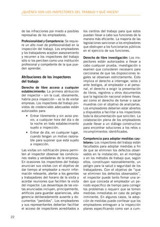 22
¿Quiénes son los inspectores deL trabajo y qué hacen?
de las infracciones por miedo a posibles
represalias de los empleadores.
Profesionalidad y Competencia: Se requie-
re un alto nivel de profesionalidad en la
inspección del trabajo. Los empleadores
y los trabajadores aceptan asesoramiento
y recurren a los inspectores del trabajo
sólo si los perciben como una institución
profesional y competente de la que pue-
den aprender.
Atribuciones de los inspectores
del trabajo
Derecho de libre acceso a cualquier
establecimiento: La primera atribución
del inspector – sin la cual, obviamente,
habría poca inspección – es la de visitar
empresas. Los inspectores del trabajo pro-
vistos de credenciales adecuadas están
autorizados para:
•	 Entrar libremente y sin aviso pre-
vio, a cualquier hora del día o de
la noche en todo establecimiento
sujeto a inspección.
•	 Entrar de día, en cualquier lugar,
cuando tengan un motivo razona-
ble para suponer que está sujeto
a inspección.
Las visitas sin notificación previa permi-
ten al inspector observar las condicio-
nes reales y verdaderas de la empresa.
En ocasiones los inspectores del trabajo
anuncian sus visitas con el objetivo de
dar tiempo al empleador a reunir infor-
mación relevante, alertar a los gerentes
y trabajadores del horario de la visita y
acordar reuniones que faciliten la visita
del inspector. Las desventajas de las visi-
tas anunciadas incluyen, principalmente,
artificios para guardar apariencias, alta
gerencia deliberadamente ausente y do-
cumentos “perdidos”. Los empleadores
y sus representantes deberían facilitar
el acceso de inspectores acreditados a
los centros del trabajo para que estos
puedan llevar a cabo sus funciones de la
manera más eficiente. La mayoría de las
legislaciones sancionan a los empleadores
que obstruyen a los funcionarios públicos
en el ejercicio de sus funciones.
Derecho de libre investigación: Los ins-
pectores están autorizados a llevar a
cabo cualquier prueba, investigación o
examen que consideren necesario para
cerciorarse de que las disposiciones le-
gales se observan estrictamente. Esto
implica el derecho a interrogar, solos o
ante testigos, al empleador o al perso-
nal, el derecho a exigir la presentación
de libros, registros u otros documentos
que la legislación nacional ordene llevar,
así como el derecho de tomar o sacar
muestras con el objetivo de analizarlas.
Los empleadores deberían estar abiertos
y dispuestos a facilitar a los inspectores
toda la documentación que soliciten. La
colaboración plena de los empleadores
puede llevar a un diálogo constructivo
para encontrar soluciones a los retos o
incumplimientos identificados.
Competencia para adoptar medidas cau-
telares: Los inspectores del trabajo están
facultados para adoptar medidas a fin
de que se eliminen los defectos obser-
vados en la instalación, en el montaje
o en los métodos de trabajo que, según
ellos, constituyan razonablemente, un
peligro para la salud o seguridad de los
trabajadores. Con el objetivo de “que
se eliminen los defectos observados”,
el inspector puede tanto firmar una or-
den que conceda al empleador un pe-
riodo específico de tiempo para corregir
los problemas o requerir que se tomen
medidas inmediatas en caso de peligro
inminente. En algunos casos, la adop-
ción de medidas puede conllevar que los
empleadores entreguen a la inspección
planes especificando como van a cum-
 