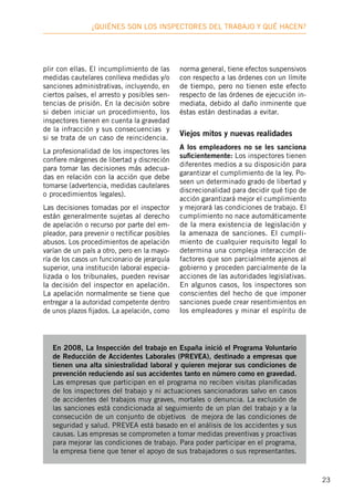 23
¿Quiénes son los inspectores deL trabajo y qué hacen?
plir con ellas. El incumplimiento de las
medidas cautelares conlleva medidas y/o
sanciones administrativas, incluyendo, en
ciertos países, el arresto y posibles sen-
tencias de prisión. En la decisión sobre
si deben iniciar un procedimiento, los
inspectores tienen en cuenta la gravedad
de la infracción y sus consecuencias y
si se trata de un caso de reincidencia.
La profesionalidad de los inspectores les
confiere márgenes de libertad y discreción
para tomar las decisiones más adecua-
das en relación con la acción que debe
tomarse (advertencia, medidas cautelares
o procedimientos legales).
Las decisiones tomadas por el inspector
están generalmente sujetas al derecho
de apelación o recurso por parte del em-
pleador, para prevenir o rectificar posibles
abusos. Los procedimientos de apelación
varían de un país a otro, pero en la mayo-
ría de los casos un funcionario de jerarquía
superior, una institución laboral especia-
lizada o los tribunales, pueden revisar
la decisión del inspector en apelación.
La apelación normalmente se tiene que
entregar a la autoridad competente dentro
de unos plazos fijados. La apelación, como
norma general, tiene efectos suspensivos
con respecto a las órdenes con un límite
de tiempo, pero no tienen este efecto
respecto de las órdenes de ejecución in-
mediata, debido al daño inminente que
éstas están destinadas a evitar.
Viejos mitos y nuevas realidades
A los empleadores no se les sanciona
suficientemente: Los inspectores tienen
diferentes medios a su disposición para
garantizar el cumplimiento de la ley. Po-
seen un determinado grado de libertad y
discrecionalidad para decidir qué tipo de
acción garantizará mejor el cumplimiento
y mejorará las condiciones de trabajo. El
cumplimiento no nace automáticamente
de la mera existencia de legislación y
la amenaza de sanciones. El cumpli-
miento de cualquier requisito legal lo
determina una compleja interacción de
factores que son parcialmente ajenos al
gobierno y proceden parcialmente de la
acciones de las autoridades legislativas.
En algunos casos, los inspectores son
conscientes del hecho de que imponer
sanciones puede crear resentimientos en
los empleadores y minar el espíritu de
En 2008, La Inspección del trabajo en España inició el Programa Voluntario
de Reducción de Accidentes Laborales (PREVEA), destinado a empresas que
tienen una alta siniestralidad laboral y quieren mejorar sus condiciones de
prevención reduciendo así sus accidentes tanto en número como en gravedad.
Las empresas que participan en el programa no reciben visitas planificadas
de los inspectores del trabajo y ni actuaciones sancionadoras salvo en casos
de accidentes del trabajos muy graves, mortales o denuncia. La exclusión de
las sanciones está condicionada al seguimiento de un plan del trabajo y a la
consecución de un conjunto de objetivos de mejora de las condiciones de
seguridad y salud. PREVEA está basado en el análisis de los accidentes y sus
causas. Las empresas se comprometen a tomar medidas preventivas y proactivas
para mejorar las condiciones de trabajo. Para poder participar en el programa,
la empresa tiene que tener el apoyo de sus trabajadores o sus representantes.
 