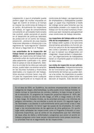 24
¿Quiénes son los inspectores deL trabajo y qué hacen?
cooperación; o que el empleador pueda
preferir pagar las multas impuestas en
lugar de invertir el dinero y el tiempo
en mejorar las condiciones de trabajo en
el centro. Actualmente los inspectores
del trabajo, en lugar de comprometerse
únicamente en actividades tradicionales
(de control), están poniendo el acento
en el desarrollo de políticas laborales
de protección en el centro de trabajo,
prevención , promoción de unas mejores
relaciones laborales e introducción a los
regímenes de “auto-regulación” (Gestión
de Salud y Seguridad en el Trabajo).
Las autoridades de la inspección del
trabajo tienen un personal escaso y son
débiles: Las inspecciones del trabajo habi-
tualmente sufren de insuficiente personal,
adecuadamente cualificado o no, sobre
todo en países en vías de desarrollo. Debi-
do a la unicidad de los retos que cada país
encara, puede haber una enorme variación
en los recursos humanos y financieros
destinados a la inspección del trabajo.
Unos recursos mínimos hacen muy difí-
cil para los inspectores tener cualquier
impacto significante en la mejora de las
condiciones de trabajo. Las organizaciones
de empleadores y trabajadores pueden
jugar un papel muy importante a través
del diálogo social para fomentar que las
autoridades provean a la inspección del
trabajo con los recursos humanos y finan-
cieros que sean necesarios para garantizar
unas condiciones de trabajo decentes.
Los inspectores del trabajo están en el bol-
sillo de los empleadores: Los inspectores
del trabajo están sujetos a las sanciones
disciplinarias aplicables a la función pú-
blica (sin perjuicio de las responsabilida-
des civiles o penales) en aquellos casos
en que no ejerzan sus obligaciones con
integridad, imparcialidad e independen-
cia. Las organizaciones de trabajadores
tienen un importante papel en la denuncia
de tales casos.
Las visitas de inspección no son suficien-
temente frecuentes: Independientemente
de los funcionarios que haya e indepen-
dientemente del tiempo que puedan dedi-
car a las visitas, los inspectores no pueden
estar en todos los sitios y deben tomar una
decisión al respecto. Esta decisión está
En el área de OSH, en Sudáfrica, los sectores empresariales se dividen en
categorías de riesgos: alta/media/baja. La alta puede incluir trabajo forestal, la
media incluye la manufactura de comida y bebida y la baja incluye el sector
de la educación. El programa de inspección proactiva dispone el 60% del
tiempo a visitas en sectores de alto riesgo, el 30% a riesgo medio y el 10%
a bajo riesgo. En Estados Unidos, se da prioridad principal a los informes de
peligros inminentes y los accidentes a punto de ocurrir. En segundo lugar a
las fatalidades o accidentes lo suficientemente serios para enviar a tres o más
empleados al hospital. En tercer lugar las quejas de los empleados. En cuarto
lugar a las recomendaciones de las agencias de otros gobiernos. En quinto
lugar están señaladas las inspecciones como el Programa Enfocado a Loca-
lizaciones Especificas, que se centra en los empleadores que han informado
de tasas altas de daños y enfermedad y programas que ponen el acento en
trabajos peligrosos como cavar zanjas o equipamiento como presas mecánicas.
La prioridad final es el seguimiento de las inspecciones.
 