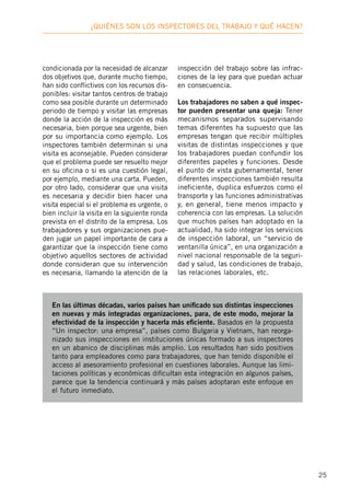 25
¿Quiénes son los inspectores deL trabajo y qué hacen?
condicionada por la necesidad de alcanzar
dos objetivos que, durante mucho tiempo,
han sido conflictivos con los recursos dis-
ponibles: visitar tantos centros de trabajo
como sea posible durante un determinado
periodo de tiempo y visitar las empresas
donde la acción de la inspección es más
necesaria, bien porque sea urgente, bien
por su importancia como ejemplo. Los
inspectores también determinan si una
visita es aconsejable. Pueden considerar
que el problema puede ser resuelto mejor
en su oficina o si es una cuestión legal,
por ejemplo, mediante una carta. Pueden,
por otro lado, considerar que una visita
es necesaria y decidir bien hacer una
visita especial si el problema es urgente, o
bien incluir la visita en la siguiente ronda
prevista en el distrito de la empresa. Los
trabajadores y sus organizaciones pue-
den jugar un papel importante de cara a
garantizar que la inspección tiene como
objetivo aquellos sectores de actividad
donde consideran que su intervención
es necesaria, llamando la atención de la
inspección del trabajo sobre las infrac-
ciones de la ley para que puedan actuar
en consecuencia.
Los trabajadores no saben a qué inspec-
tor pueden presentar una queja: Tener
mecanismos separados supervisando
temas diferentes ha supuesto que las
empresas tengan que recibir múltiples
visitas de distintas inspecciones y que
los trabajadores puedan confundir los
diferentes papeles y funciones. Desde
el punto de vista gubernamental, tener
diferentes inspecciones también resulta
ineficiente, duplica esfuerzos como el
transporte y las funciones administrativas
y, en general, tiene menos impacto y
coherencia con las empresas. La solución
que muchos países han adoptado en la
actualidad, ha sido integrar los servicios
de inspección laboral, un “servicio de
ventanilla única”, en una organización a
nivel nacional responsable de la seguri-
dad y salud, las condiciones de trabajo,
las relaciones laborales, etc.
En las últimas décadas, varios países han unificado sus distintas inspecciones
en nuevas y más integradas organizaciones, para, de este modo, mejorar la
efectividad de la inspección y hacerla más eficiente. Basados en la propuesta
“Un inspector: una empresa”, países como Bulgaria y Vietnam, han reorga-
nizado sus inspecciones en instituciones únicas formado a sus inspectores
en un abanico de disciplinas más amplio. Los resultados han sido positivos
tanto para empleadores como para trabajadores, que han tenido disponible el
acceso al asesoramiento profesional en cuestiones laborales. Aunque las limi-
taciones políticas y económicas dificultan esta integración en algunos países,
parece que la tendencia continuará y más países adoptaran este enfoque en
el futuro inmediato.
 