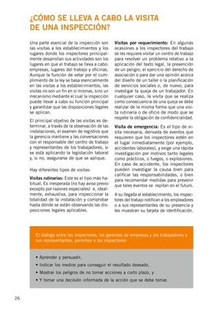 26
Una parte esencial de la inspección son
las visitas a los establecimientos y los
lugares donde los inspectores principal-
mente desarrollan sus actividades son los
lugares en que el trabajo se lleva a cabo:
empresas, lugares del trabajo y oficinas.
Aunque la función de velar por el cum-
plimiento de la ley se basa esencialmente
en las visitas a los establecimientos, las
visitas no son un fin en si mismas, sino un
mecanismo mediante el cual la inspección
puede llevar a cabo su función principal
y garantizar que las disposiciones legales
se aplican.
El principal objetivo de las visitas es de-
terminar, a través de la observación de las
instalaciones, el examen de registros que
la gerencia mantiene y las conversaciones
con el responsable del centro de trabajo
y representantes de los trabajadores, si
se está aplicando la legislación laboral
y, si no, asegurarse de que se aplique.
Hay diferentes tipos de visitas:
Visitas rutinarias: Este es el tipo más ha-
bitual. Es inesperada (no hay aviso previo
excepto por razones especiales) e, ideal-
mente, exhaustiva, para inspeccionar la
totalidad de la instalación y comprobar
hasta dónde se están observando las dis-
posiciones legales aplicables.
Visitas por requerimiento: En algunas
ocasiones a los inspectores del trabajo
se les requiere visitar un centro de trabajo
para resolver un problema relativo a la
aplicación del texto legal, la prevención
de un peligro, el ejercicio del derecho de
asociación o para dar una opinión acerca
del diseño de un taller o la planificación
de servicios sociales o, de nuevo, para
investigar la queja de un trabajador. En
cualquier caso, la visita que se realiza
como consecuencia de una queja se debe
realizar de la misma forma que una visi-
ta rutinaria o de oficio de modo que se
respete la obligación de confidencialidad.
Visita de emergencia: Es el tipo de vi-
sita necesaria, derivada de eventos que
requieren que los inspectores estén en
el lugar inmediatamente (por ejemplo,
accidentes laborales), y exige una rápida
investigación por motivos tanto legales
como prácticos, o fuegos, o explosiones.
En caso de accidente, los inspectores
pueden investigar la causa bien para
calificar las responsabilidades, o bien
para recomendar medidas para prevenir
que tales eventos se repitan en el futuro.
A su llegada al establecimiento, los inspec-
tores del trabajo notifican a los empleadores
o a sus representantes de su presencia y
les muestran su tarjeta de identificación.
El diálogo entre los inspectores, los gerentes de empresas y los trabajadores o
sus representantes, permiten a los inspectores:
• Aprender y persuadir,
• Indicar los medios para conseguir el resultado deseado,
• Mostrar los peligros de no tomar acciones a corto plazo, y
• Y tomar una decisión informada de la acción que se debe tomar.
¿Cómo se lleva a cabo la visita
de una inspección?
 
