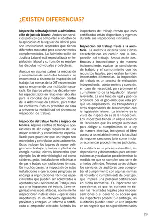 29
Inspección del trabajo frente a administra-
ción de justicia laboral: Ambos son servi-
cios públicos que comparten el objetivo de
la aplicación de la legislación laboral pero
son instituciones separadas que tienen
diferentes mandatos para alcanzar metas
complementarias. La Administración de
Justicia Laboral está especializada en le-
gislación laboral y su función es resolver
las disputas individuales y colectivas.
Aunque en algunos países la mediación
y conciliación de conflictos laborales se
encomienda al sistema de inspección del
trabajo, las normas de la OIT recomiendan
que se encomiende una institución sepa-
rada. En algunos países hay departamen-
tos especializados en relaciones laborales
para la conciliación y mediación dentro
de la Administración Laboral, para tratar
los conflictos. Esto es preferible de cara
a preservar la credibilidad del sistema de
inspección del trabajo.
Inspección del trabajo frente a inspección
técnica: Algunos centros de trabajo u ope-
raciones de alto riesgo requieren de una
mayor atención y conocimiento especia-
lizado para garantizar que los riesgos son
manejados y controlados adecuadamente.
Estos incluyen los lugares de mayor peli-
gro como trabajos químicos o plantas de
energía nuclear, ciertos laboratorios (por
ejemplo los de microbiología) así como
calderas, grúas, instalaciones eléctricas o
de gas y trabajo con radiaciones iónicas.
En muchos países, la inspección de estas
instalaciones u operaciones peligrosas se
encarga a organizaciones técnicas espe-
cializadas que pueden ser acreditadas o
aprobadas por el Ministerio de Trabajo, más
que a los inspectores del trabajo. Como or-
ganizaciones especializadas, normalmente
inspeccionan instalaciones u operaciones
importantes en los intervalos legalmente
previstos y entregan un informe o certifi-
cado al empleador afectado. Además los
inspectores del trabajo revisan que esos
certificados están disponibles y vigentes
durante sus inspecciones rutinarias.
Inspección del trabajo frente a la audi-
toría: La auditoría externa tiene ciertas
características en común con la ins-
pección del trabajo. Ambas están des-
tinadas a inspeccionar y, de manera
independiente, evaluar las condiciones
de trabajo y el cumplimiento con los
requisitos legales, pero existen también
importantes diferencias. La inspección
del trabajo es un proceso de evaluación
independiente, asesoramiento y coerción,
en caso de necesidad, para promover el
cumplimiento de la legislación laboral
relevante. Es una función legal y pública
ordenada por el gobierno, que vela por
que los empleadores, los trabajadores y
otros responsables de área cumplan con
la legislación laboral. La iniciativa de la
visita de inspección es de la Inspección.
Los inspectores tienen un amplio abanico
de facultades que les otorgan autoridad
para obligar al cumplimiento de la ley
de manera efectiva, incluyendo el libre
acceso a los establecimiento y la facultad
de imponer sanciones tales como iniciar
o recomendar procedimientos judiciales.
La auditoría es un proceso sistemático, in-
dependiente y documentado para obtener
evidencias y evaluarlas para determinar la
medida en que se cumplen una serie de
criterios definidos. Terceras partes utilizan
los servicios de auditores para compro-
bar el cumplimiento con algunas normas
de voluntario cumplimiento de prestigio,
que implica una posterior certificación
en dicha normativa. Es importante ser
conscientes de que los auditores no tie-
nen las facultades legales para imponer
sanciones o el derecho de acceso que
los inspectores poseen. Sin embargo, las
auditorias pueden tener un alto impacto
en un negocio que no sigue determinados
¿Existen diferencias?
 