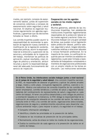 36
¿Cómo puede el tripartismo ayudar a fortalecer la inspección
deL trabajo?
En el Reino Unido, los interlocutores sociales trabajan juntos a nivel nacional
en el campo de la seguridad y salud laboral. Una comisión tripartita nacional,
la HSC, es responsable de asesorar al gobierno y aplicar los planes anuales
a largo, medio y corto plazo, incluyendo legislación, política, coerción e in-
formación. Abarca una estructura de consulta tripartita de los comités del
sector empresarial, comités temáticos y comités de salud y seguridad laboral
(además del nombramiento de representantes de salud y seguridad en cada
centro de trabajo). Al tener una política desarrollada y unos códigos de práctica
y orientación basados en la tolerancia, la HSC delega la responsabilidad de la
publicación de orientación relevante en los comités del sector. Se realiza una
consulta entre el HSC y los comités del sector, organizaciones seleccionadas,
organizaciones de seguros y establecimientos educativos para desarrollar una
cultura ambiental mejor y para mejorar la salud y la seguridad en el trabajo.
• Comparte información estratégica
• Identifica y diseña las prioridades en la prevención de daños.
• Colabora en las iniciativas de prevención de los principales daños.
• Normalmente, actúa de enlace en todos los niveles de las organizaciones.
• Evalúa la contribución de cada agencia a la prevención de daños en el
centro de trabajo.
niveles, por ejemplo, consejos de aseso-
ramiento laboral, juntas de supervisión
de convenios colectivos y consejos de
asesoramiento sobre seguridad y salud
nacional. El objetivo es organizar reu-
niones regularmente con agendas signi-
ficativas, y garantizar que las decisiones
tomadas se llevan a efecto.
Los comités tripartitos pueden asumir la
responsabilidad de recomendar la apro-
bación de legislación nueva y también la
modificación de la legislación existente;
desarrollar políticas, asumir la responsabi-
lidad de la dirección y supervisión de los
servicios y actividades de la inspección
del trabajo, monitorizar las políticas de
aplicación; evaluar resultados; crear có-
digos de práctica y orientación; atribuir
recursos y asumir la responsabilidad ge-
neral del adecuado funcionamiento del
servicio de inspección.
Cooperación con los agentes
sociales en los niveles regional
y sectorial.
Muchos gobiernos, además de las ins-
tituciones tripartitas, han establecido
instituciones tripartitas reglamentarias
responsables de la protección laboral en
los niveles regional y sectorial. Estas ins-
tituciones trabajan con una gran variedad
de temas, que pueden incluir legislación
sobre protección laboral, política sala-
rial, seguridad y salud, riesgos laborales,
cuestiones relativas a relaciones laborales
e incluso formación profesional. En la
mayoría de los casos, la cualificación re-
querida para ser miembro se establece en
reglamentos y suele estar limitada a repre-
sentantes de trabajadores o empleadores o
miembros de organizaciones profesionales
con un amplio interés en los temas en
discusión. Las instituciones sectoriales
 