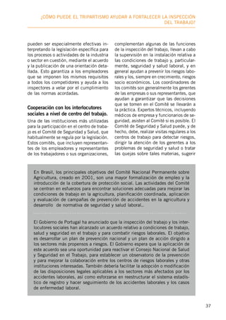 37
¿Cómo puede el tripartismo ayudar a fortalecer la inspección
deL trabajo?
pueden ser especialmente efectivas in-
terpretando la legislación específica para
los procesos o actividades de la industria
o sector en cuestión, mediante el acuerdo
y la publicación de una orientación deta-
llada. Esto garantiza a los empleadores
que se imponen los mismos requisitos
a todos los competidores y ayuda a los
inspectores a velar por el cumplimiento
de las normas acordadas.
Cooperación con los interlocutores
sociales a nivel de centro del trabajo.
Una de las instituciones más utilizadas
para la participación en el centro de traba-
jo es el Comité de Seguridad y Salud, que
habitualmente se regula por la legislación.
Estos comités, que incluyen representan-
tes de los empleadores y representantes
de los trabajadores o sus organizaciones,
complementan algunas de las funciones
de la inspección del trabajo, llevan a cabo
la supervisión en la instalación relativa a
las condiciones de trabajo y, particular-
mente, seguridad y salud laboral, y en
general ayudan a prevenir los riesgos labo-
rales y los, siempre en crecimiento, riesgos
socio económicos. Los coordinadores de
los comités son generalmente los gerentes
de las empresas o sus representantes, que
ayudan a garantizar que las decisiones
que se tomen en el Comité se llevarán a
la práctica. Expertos técnicos, incluyendo
médicos de empresa y funcionarios de se-
guridad, asisten al Comité si es posible. El
Comité de Seguridad y Salud puede, y de
hecho, debe, realizar visitas regulares a los
centros de trabajo para detectar riesgos,
dirigir la atención de los gerentes a los
problemas de seguridad y salud o tratar
las quejas sobre tales materias, sugerir
En Brasil, los principales objetivos del Comité Nacional Permanente sobre
Agricultura, creado en 2001, son una mayor formalización de empleo y la
introducción de la cobertura de protección social. Las actividades del Comité
se centran en esfuerzos para encontrar soluciones adecuadas para mejorar las
condiciones de trabajo en la agricultura, planificación coordinada, aplicación
y evaluación de campañas de prevención de accidentes en la agricultura y
desarrollo de normativa de seguridad y salud laboral..
El Gobierno de Portugal ha anunciado que la inspección del trabajo y los inter-
locutores sociales han alcanzado un acuerdo relativo a condiciones de trabajo,
salud y seguridad en el trabajo y para combatir riesgos laborales. El objetivo
es desarrollar un plan de prevención nacional y un plan de acción dirigido a
los sectores más propensos a riesgos. El Gobierno espera que la aplicación de
este acuerdo sea una oportunidad para reactivar el Consejo Nacional de Salud
y Seguridad en el Trabajo, para establecer un observatorio de la prevención
y para mejorar la colaboración entre los centros de riesgos laborales y otras
instituciones interesadas. También debería facilitar la adopción o modificación
de las disposiciones legales aplicables a los sectores más afectados por los
accidentes laborales, así como esforzarse en reestructurar el sistema estadís-
tico de registro y hacer seguimiento de los accidentes laborales y los casos
de enfermedad laboral.
 