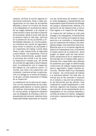 38
¿Cómo puede el tripartismo ayudar a fortalecer la inspección
deL trabajo?
mejoras, verificar la acción seguida en
decisiones anteriores, llevar a cabo ave-
riguaciones en los casos de accidentes
laborales y tomar la iniciativa de formar
a los trabajadores en la prevención básica
de los riesgos laborales, y de mejorar su
conocimiento y hacer que todo el personal
de la empresa, desde el punto más alto de
la jerarquía hasta el más bajo, participe
en la prevención de los accidentes y en-
fermedades laborales. En muchos países,
los miembros del comité de seguridad y
salud tienen el derecho de acompañar a
los inspectores del trabajo cuando éstos
llevan a cabo inspecciones se seguridad
y salud laboral. Los inspectores, como se
ha dicho anteriormente, pueden asistir
a reuniones del comité o ver las actas.
La experiencia muestra que, allí donde
los comités de seguridad y salud trabajan
bien, la colaboración con la inspección
del trabajo es una práctica común. El
comité, que tiene una supervisión casi
constante, mantiene activos la participa-
ción y el diálogo en el centro de trabajo y
es de gran utilidad ampliando el trabajo
de la inspección.
La colaboración de los servicios de inspec-
ción con los representantes de los traba-
jadores puede abarcar un amplio abanico
de materias relacionadas con el trabajo.
En muchos países, la legislación establece
que los delegados de empresa y otros re-
presentantes del personal, deberían tener
responsabilidades especiales en relación
con las condiciones de empleo y traba-
jo. Estos delegados y representantes son
responsables específicamente de entregar
las quejas y observaciones relativas a la
aplicación de las disposiciones y norma-
tivas legales a la inspección del trabajo.
La inspección del trabajo se creó para
proteger a los trabajadores. Evidentemente
ellos son los clientes principales de estos
servicios y es inevitable e indispensable
que los inspectores del trabajo y los traba-
jadores tengan unas estrechas relaciones.
Mientras que en la incipiente legislación
laboral los trabajadores eran únicamente
el objeto pasivo de la protección, ahora
juegan un papel cada vez más activo.
Como consecuencia de su experiencia y
familiaridad con el trabajo están particu-
larmente bien capacitados para detectar
los problemas que surgen en determinadas
condiciones de trabajo (especialmente
salud y seguridad) y sugerir posibles so-
luciones. También están muy interesados
en mejorar las condiciones de trabajo
y el ambiente laboral. Por todo ello, es
normal que se les consulte e involucre
en el estudio y solución de problemas y
en las decisiones que les afectan. Esta
colaboración puede establecerse a nivel
nacional, regional y de empresa, a través
de sindicatos, de los representantes de los
trabajadores en los consejos laborales y
comités de protección laboral, delegados
sindicales o representantes de seguridad
y salud.
 