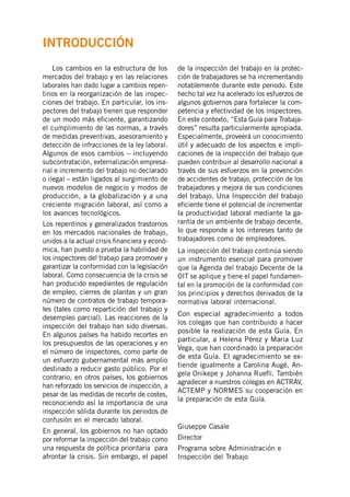 Los cambios en la estructura de los
mercados del trabajo y en las relaciones
laborales han dado lugar a cambios repen-
tinos en la reorganización de las inspec-
ciones del trabajo. En particular, los ins-
pectores del trabajo tienen que responder
de un modo más eficiente, garantizando
el cumplimiento de las normas, a través
de medidas preventivas, asesoramiento y
detección de infracciones de la ley laboral.
Algunos de esos cambios – incluyendo
subcontratación, externalización empresa-
rial e incremento del trabajo no declarado
o ilegal – están ligados al surgimiento de
nuevos modelos de negocio y modos de
producción, a la globalización y a una
creciente migración laboral, así como a
los avances tecnológicos.
Los repentinos y generalizados trastornos
en los mercados nacionales de trabajo,
unidos a la actual crisis financiera y econó-
mica, han puesto a prueba la habilidad de
los inspectores del trabajo para promover y
garantizar la conformidad con la legislación
laboral. Como consecuencia de la crisis se
han producido expedientes de regulación
de empleo, cierres de plantas y un gran
número de contratos de trabajo tempora-
les (tales como repartición del trabajo y
desempleo parcial). Las reacciones de la
inspección del trabajo han sido diversas.
En algunos países ha habido recortes en
los presupuestos de las operaciones y en
el número de inspectores, como parte de
un esfuerzo gubernamental más amplio
destinado a reducir gasto público. Por el
contrario, en otros países, los gobiernos
han reforzado los servicios de inspección, a
pesar de las medidas de recorte de costes,
reconociendo así la importancia de una
inspección sólida durante los periodos de
confusión en el mercado laboral.
En general, los gobiernos no han optado
por reformar la inspección del trabajo como
una respuesta de política prioritaria para
afrontar la crisis. Sin embargo, el papel
de la inspección del trabajo en la protec-
ción de trabajadores se ha incrementando
notablemente durante este periodo. Este
hecho tal vez ha acelerado los esfuerzos de
algunos gobiernos para fortalecer la com-
petencia y efectividad de los inspectores.
En este contexto, “Esta Guía para Trabaja-
dores” resulta particularmente apropiada.
Especialmente, proveerá un conocimiento
útil y adecuado de los aspectos e impli-
caciones de la inspección del trabajo que
pueden contribuir al desarrollo nacional a
través de sus esfuerzos en la prevención
de accidentes de trabajo, protección de los
trabajadores y mejora de sus condiciones
del trabajo. Una Inspección del trabajo
eficiente tiene el potencial de incrementar
la productividad laboral mediante la ga-
rantía de un ambiente de trabajo decente,
lo que responde a los intereses tanto de
trabajadores como de empleadores.
La inspección del trabajo continúa siendo
un instrumento esencial para promover
que la Agenda del trabajo Decente de la
OIT se aplique y tiene el papel fundamen-
tal en la promoción de la conformidad con
los principios y derechos derivados de la
normativa laboral internacional.
Con especial agradecimiento a todos
los colegas que han contribuido a hacer
posible la realización de esta Guía. En
particular, a Helena Pérez y Maria Luz
Vega, que han coordinado la preparación
de esta Guía. El agradecimiento se ex-
tiende igualmente a Carolina Augé, An-
gela Onikepe y Johanna Ruefli. También
agradecer a nuestros colegas en ACTRAV,
ACTEMP y NORMES su cooperación en
la preparación de esta Guía.
Giuseppe Casale
Director
Programa sobre Administración e
Inspección del Trabajo
INTRODUCCIÓN
 
