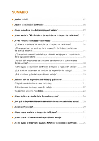 SUMARIO
• ¿Qué es la OIT?�����������������������������������������������������������������������������������������07
• ¿Qué es la inspección del trabajo?���������������������������������������������������������������08
• ¿Cómo y dónde se creó la inspección del trabajo?�����������������������������������������09
• ¿Cómo ayuda la OIT a fortalecer los servicios de la inspección del trabajo?������11
• ¿Cómo funciona la inspección del trabajo?���������������������������������������������������14
	 ¿Cuál es el objetivo de los servicios de la inspección del trabajo?�������������������14
	 ¿Cómo garantizan los servicios de la inspección del trabajo condiciones
	 del trabajo decentes?���������������������������������������������������������������������������������14
	 ¿Cómo velan los servicios de la inspección del trabajo por el cumplimiento
	 de la legislación laboral?����������������������������������������������������������������������������15
	 ¿Por qué son importantes las sanciones para fomentar el cumplimiento
	 de las normas?������������������������������������������������������������������������������������������18
	 ¿Cómo ayuda la inspección del trabajo a mejorar la legislación laboral?����������18
	 ¿Qué aspectos supervisan los servicios de inspección del trabajo?������������������18
	 ¿Qué principios guían la inspección del trabajo?�������������������������������������������19
• ¿Quiénes son los inspectores del trabajo y qué hacen?����������������������������������21
	 Obligaciones de los inspectores del trabajo��������������������������������������������������21
	 Atribuciones de los inspectores del trabajo��������������������������������������������������22
	 Viejos mitos y nuevas realidades�����������������������������������������������������������������23
• ¿Cómo se lleva a cabo la visita de una inspección?����������������������������������������26
• ¿Por qué es importante tener un servicio de inspección del trabajo sólido?������28
• ¿Existen diferencias?����������������������������������������������������������������������������������29
• ¿Cómo puede ayudarle la inspección del trabajo?������������������������������������������31
• ¿Cómo puede colaborar con la inspección del trabajo?�����������������������������������32
• ¿Cómo puede el tripartismo ayudar a fortalecer la inspección del trabajo?�������35
 