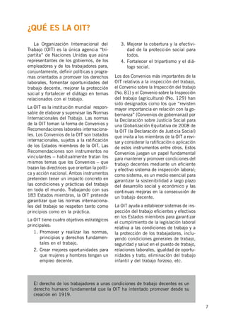 7
	 La Organización Internacional del
Trabajo (OIT) es la única agencia “tri-
partita” de Naciones Unidas que aúna
representantes de los gobiernos, de los
empleadores y de los trabajadores para,
conjuntamente, definir políticas y progra-
mas orientados a promover los derechos
laborales, fomentar oportunidades del
trabajo decente, mejorar la protección
social y fortalecer el diálogo en temas
relacionados con el trabajo.
La OIT es la institución mundial respon-
sable de elaborar y supervisar las Normas
Internacionales del Trabajo. Las normas
de la OIT toman la forma de Convenios y
Recomendaciones laborales internaciona-
les. Los Convenios de la OIT son tratados
internacionales, sujetos a la ratificación
de los Estados miembros de la OIT. Las
Recomendaciones son instrumentos no
vinculantes – habitualmente tratan los
mismos temas que los Convenios – que
trazan las directrices que orientan la políti-
ca y acción nacional. Ambos instrumentos
pretenden tener un impacto concreto en
las condiciones y prácticas del trabajo
en todo el mundo. Trabajando con sus
183 Estados miembros, la OIT pretende
garantizar que las normas internaciona-
les del trabajo se respeten tanto como
principios como en la práctica.
La OIT tiene cuatro objetivos estratégicos
principales:
1.	Promover y realizar las normas,
principios y derechos fundamen-
tales en el trabajo.
2.	Crear mejores oportunidades para
que mujeres y hombres tengan un
empleo decente.
3.	Mejorar la cobertura y la efectivi-
dad de la protección social para
todos.
4.	Fortalecer el tripartismo y el diá-
logo social.
Los dos Convenios más importantes de la
OIT relativos a la inspección del trabajo,
el Convenio sobre la Inspección del trabajo
(No. 81) y el Convenio sobre la Inspección
del trabajo (agricultura) (No. 129) han
sido designados como los que “revisten
mayor importancia en relación con la go-
bernanza” (Convenios de gobernanza) por
la Declaración sobre Justicia Social para
una Globalización Equitativa de 2008 de
la OIT (la Declaración de Justicia Social)
que invita a los miembros de la OIT a revi-
sar y considerar la ratificación o aplicación
de estos instrumentos entre otros. Estos
Convenios juegan un papel fundamental
para mantener y promover condiciones del
trabajo decentes mediante un eficiente
y efectivo sistema de inspección laboral;
como sistema, es un medio esencial para
garantizar la sostenibilidad a largo plazo
del desarrollo social y económico y las
continuas mejoras en la consecución de
un trabajo decente.
La OIT ayuda a establecer sistemas de ins-
pección del trabajo eficientes y efectivos
en los Estados miembros para garantizar
el cumplimiento de la legislación laboral
relativa a las condiciones de trabajo y a
la protección de los trabajadores, inclu-
yendo condiciones generales de trabajo,
seguridad y salud en el puesto de trabajo,
relaciones laborales, igualdad de oportu-
nidades y trato, eliminación del trabajo
infantil y del trabajo forzoso, etc.
El derecho de los trabajadores a unas condiciones de trabajo decentes es un
derecho humano fundamental que la OIT ha intentado promover desde su
creación en 1919.
¿Qué es la OIT?
 