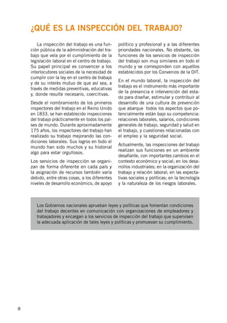 8
	 La inspección del trabajo es una fun-
ción pública de la administración del tra-
bajo que vela por el cumplimiento de la
legislación laboral en el centro de trabajo.
Su papel principal es convencer a los
interlocutores sociales de la necesidad de
cumplir con la ley en el centro de trabajo
y de su interés mutuo de que así sea, a
través de medidas preventivas, educativas
y, donde resulte necesario, coercitivas.
Desde el nombramiento de los primeros
inspectores del trabajo en el Reino Unido
en 1833, se han establecido inspecciones
del trabajo prácticamente en todos los paí-
ses de mundo. Durante aproximadamente
175 años, los inspectores del trabajo han
realizado su trabajo mejorando las con-
diciones laborales. Sus logros en todo el
mundo han sido muchos y su historial
algo para estar orgullosos.
Los servicios de inspección se organi-
zan de forma diferente en cada país y
la asignación de recursos también varía
debido, entre otras cosas, a los diferentes
niveles de desarrollo económico, de apoyo
político y profesional y a las diferentes
prioridades nacionales. No obstante, las
funciones de los servicios de inspección
del trabajo son muy similares en todo el
mundo y se corresponden con aquellos
establecidos por los Convenios de la OIT.
En el mundo laboral, la inspección del
trabajo es el instrumento más importante
de la presencia e intervención del esta-
do para diseñar, estimular y contribuir al
desarrollo de una cultura de prevención
que abarque todos los aspectos que po-
tencialmente están bajo su competencia:
relaciones laborales, salarios, condiciones
generales de trabajo, seguridad y salud en
el trabajo, y cuestiones relacionadas con
el empleo y la seguridad social.
Actualmente, las inspecciones del trabajo
realizan sus funciones en un ambiente
desafiante, con importantes cambios en el
contexto económico y social; en los desa-
rrollos industriales; en la organización del
trabajo y relación laboral; en las expecta-
tivas sociales y políticas; en la tecnología
y la naturaleza de los riesgos laborales.
Los Gobiernos nacionales aprueban leyes y políticas que fomentan condiciones
del trabajo decentes en comunicación con organizaciones de empleadores y
trabajadores y encargan a los servicios de inspección del trabajo que supervisen
la adecuada aplicación de tales leyes y políticas y promuevan su cumplimiento.
¿Qué es la inspección del trabajo?
 