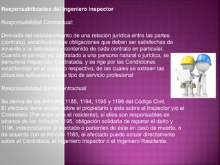 Responsabilidades del ingeniero inspector
Responsabilidad Contractual:
Derivada del establecimiento de una relación jurídica entre las partes
(contrato), estableciéndose obligaciones que deben ser satisfechas de
acuerdo a la naturaleza y contenido de cada contrato en particular.
Cuando el servicio es contratado a una persona natural o jurídica, se
denomina Inspección Contratada, y se rige por las Condiciones
establecidas en el contrato respectivo, de las cuales se extraen las
cláusulas aplicables a este tipo de servicio profesional
Responsabilidad Extra Contractual:
Se deriva de los Artículos 1185, 1194, 1195 y 1196 del Código Civil.
El afectado tiene acción sobre el propietario y éste sobre el Inspector y/o el
Contratista (Por ende ante el residente), si ellos son responsables en
alcance de los Artículos 1195, obligación solidaria de reparar el daño y
1196, indemnización al afectado o parientes de éste en caso de muerte, o
de acuerdo con el Artículo 1185, el afectado puede actuar directamente
sobre el Contratista, el Ingeniero Inspector o el Ingeniero Residente.
 