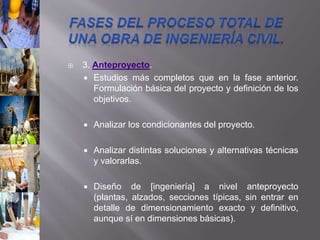  3. Anteproyecto.
 Estudios más completos que en la fase anterior.
Formulación básica del proyecto y definición de los
objetivos.
 Analizar los condicionantes del proyecto.
 Analizar distintas soluciones y alternativas técnicas
y valorarlas.
 Diseño de [ingeniería] a nivel anteproyecto
(plantas, alzados, secciones típicas, sin entrar en
detalle de dimensionamiento exacto y definitivo,
aunque sí en dimensiones básicas).
 