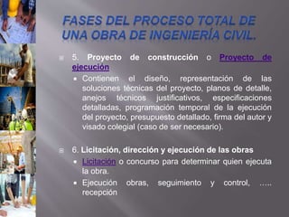  5. Proyecto de construcción o Proyecto de
ejecución
 Contienen el diseño, representación de las
soluciones técnicas del proyecto, planos de detalle,
anejos técnicos justificativos, especificaciones
detalladas, programación temporal de la ejecución
del proyecto, presupuesto detallado, firma del autor y
visado colegial (caso de ser necesario).
 6. Licitación, dirección y ejecución de las obras
 Licitación o concurso para determinar quien ejecuta
la obra.
 Ejecución obras, seguimiento y control, …..
recepción
 