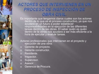 Es importante que tengamos claros cuales son los actores
dentro de lo que es el proceso constructivo, ya que nos
ayudara en un futuro a poder establecer
responsabilidades en la ejecución de las diferentes
tareas dentro de las obras. El saber quién es quién
dentro de la obras nos ayudara a ser más eficiente a la
hora de ejecutar y evaluar tareas.
Actores profesionales que intervienen en el proyecto y
ejecución de una obra:
 Gerente de proyecto.
 Gerente constructor.
 Residente.
 Inspector.
 Supervisor.
 Asesor.
 Gerencia de Procura.
 