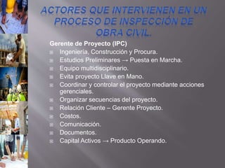Gerente de Proyecto (IPC)
 Ingeniería, Construcción y Procura.
 Estudios Preliminares → Puesta en Marcha.
 Equipo multidisciplinario.
 Evita proyecto Llave en Mano.
 Coordinar y controlar el proyecto mediante acciones
gerenciales.
 Organizar secuencias del proyecto.
 Relación Cliente – Gerente Proyecto.
 Costos.
 Comunicación.
 Documentos.
 Capital Activos → Producto Operando.
 